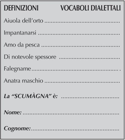 DEFINIZIONI	    VOCABOLI DIALETTALI
Aiuola dell’orto	
Impantanarsi	
Amo da pesca	
Di notevole spessore 	
Falegname	.
Anatra maschio	
La “SCUMàGNA” è: 	
Nome:	
Cognome: