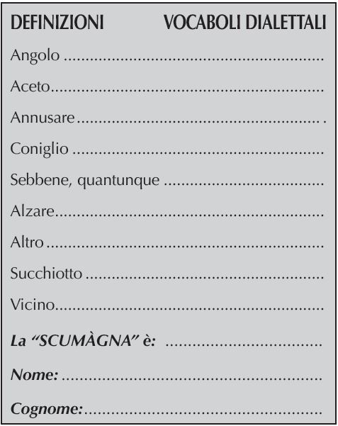 DEFINIZIONI	    VOCABOLI DIALETTALI
Aiuola dell’orto	
Impantanarsi	
Amo da pesca	
Di notevole spessore 	
Falegname	.
Anatra maschio	
La “SCUMàGNA” è: 	
Nome:	
Cognome: