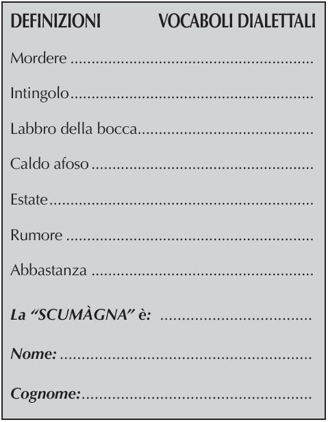 DEFINIZIONI	    VOCABOLI DIALETTALI
Mordere
Intingolo
Labbro della bocca
Caldo afoso
Estate
Rumore
Abbastanza	
La “SCUMÀGNA” è:
Nome:
Cognome: