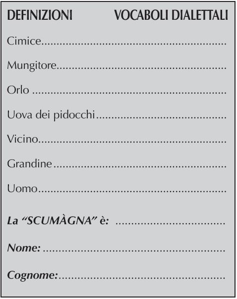 DEFINIZIONI	    VOCABOLI DIALETTALI
Cimice..............................................................
Mungitore........................................................
Orlo.................................................................
Uova dei pidocchi............................................
Vicino...............................................................
Grandine..........................................................
Uomo...............................................................
La “SCUMÀGNA” è:
Nome:
Cognome:
