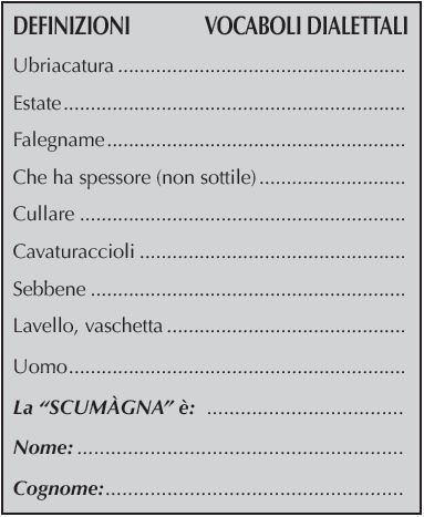 DEFINIZIONI	    VOCABOLI DIALETTALI
Ubriacatura	 
Estate	 
Falegname	 
Che ha spessore (non sottile)	 
Cullare	 
Cavaturaccioli	 
Sebbene	 
Lavello, vaschetta	 
Uomo	 
La “SCUMàGNA” è: 	
Nome:	
Cognome:	