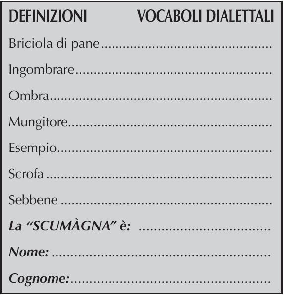 DEFINIZIONI	    VOCABOLI DIALETTALI
Briciola di pane	
Ingombrare	
Ombra		
Mungitore		
Esempio		
Scrofa		
Sebbene
La “SCUMàGNA” è: 	
Nome:	
Cognome:	