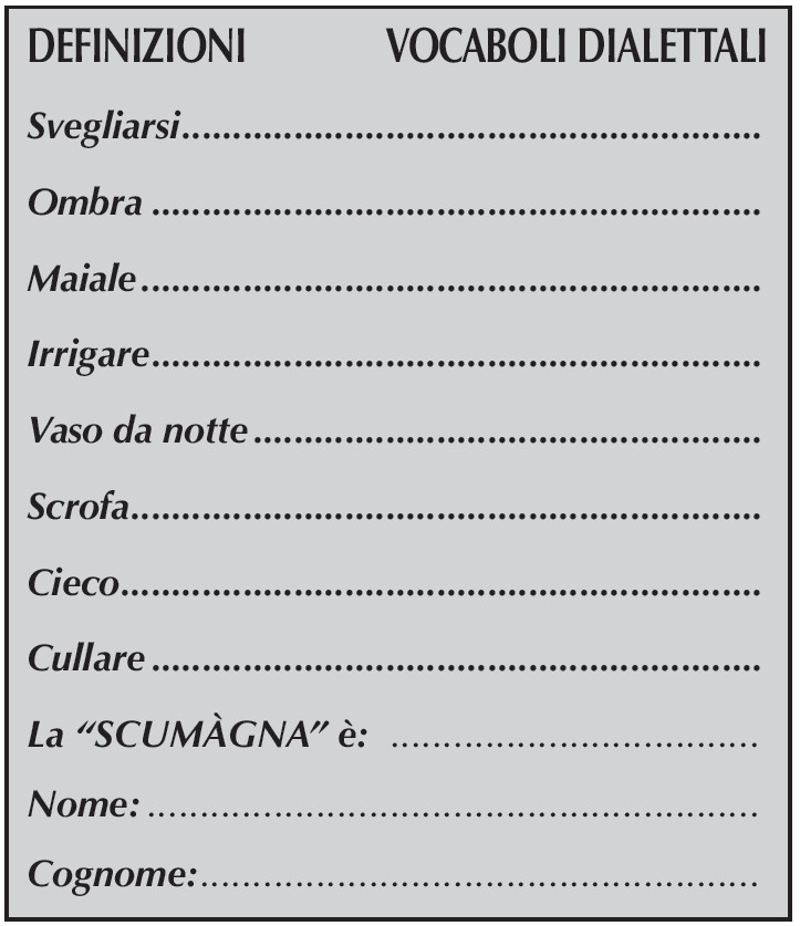 DEFINIZIONI VOCABOLI DIALETTALI
Svegliarsi
Ombra
Maiale
Irrigare
Vaso da notte
Scrofa
Cieco
Cullare
La “SCUMàGNA” è:
Nome:
Cognome: